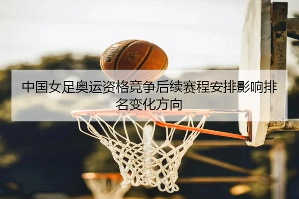 中国女足奥运资格竞争后续赛程安排影响排名变化方向